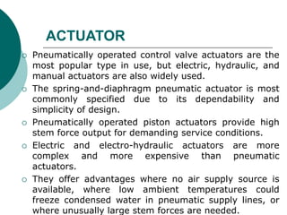 ACTUATOR
 Pneumatically operated control valve actuators are the
most popular type in use, but electric, hydraulic, and
manual actuators are also widely used.
 The spring-and-diaphragm pneumatic actuator is most
commonly specified due to its dependability and
simplicity of design.
 Pneumatically operated piston actuators provide high
stem force output for demanding service conditions.
 Electric and electro-hydraulic actuators are more
complex and more expensive than pneumatic
actuators.
 They offer advantages where no air supply source is
available, where low ambient temperatures could
freeze condensed water in pneumatic supply lines, or
where unusually large stem forces are needed.
 