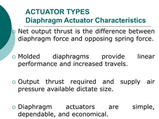 ACTUATOR TYPES
Diaphragm Actuator Characteristics
 Net output thrust is the difference between
diaphragm force and opposing spring force.
 Molded diaphragms provide linear
performance and increased travels.
 Output thrust required and supply air
pressure available dictate size.
 Diaphragm actuators are simple,
dependable, and economical.
 