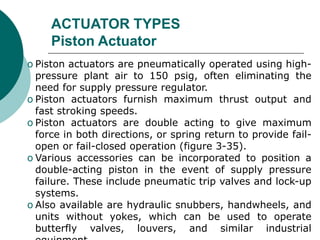 ACTUATOR TYPES
Piston Actuator
o Piston actuators are pneumatically operated using high-
pressure plant air to 150 psig, often eliminating the
need for supply pressure regulator.
o Piston actuators furnish maximum thrust output and
fast stroking speeds.
o Piston actuators are double acting to give maximum
force in both directions, or spring return to provide fail-
open or fail-closed operation (figure 3-35).
o Various accessories can be incorporated to position a
double-acting piston in the event of supply pressure
failure. These include pneumatic trip valves and lock-up
systems.
o Also available are hydraulic snubbers, handwheels, and
units without yokes, which can be used to operate
butterfly valves, louvers, and similar industrial
 