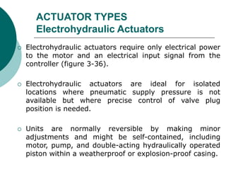 ACTUATOR TYPES
Electrohydraulic Actuators
 Electrohydraulic actuators require only electrical power
to the motor and an electrical input signal from the
controller (figure 3-36).
 Electrohydraulic actuators are ideal for isolated
locations where pneumatic supply pressure is not
available but where precise control of valve plug
position is needed.
 Units are normally reversible by making minor
adjustments and might be self-contained, including
motor, pump, and double-acting hydraulically operated
piston within a weatherproof or explosion-proof casing.
 