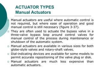 ACTUATOR TYPES
Manual Actuators
 Manual actuators are useful where automatic control is
not required, but where ease of operation and good
manual control is still necessary (figure 3-37).
 They are often used to actuate the bypass valve in a
three-valve bypass loop around control valves for
manual control of the process during maintenance or
shutdown of the automatic system.
 Manual actuators are available in various sizes for both
globe-style valves and rotary-shaft valves.
 Dial-indicating devices are available for some models to
permit accurate repositioning of the valve plug or disk.
 Manual actuators are much less expensive than
automatic actuators.
 