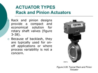 ACTUATOR TYPES
Rack and Pinion Actuators
 Rack and pinion designs
provide a compact and
economical solution for
rotary shaft valves (figure
3-38).
 Because of backlash, they
are typically used for on-
off applications or where
process variability is not a
concern.
 