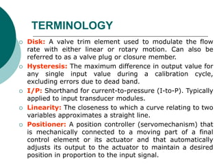  Disk: A valve trim element used to modulate the flow
rate with either linear or rotary motion. Can also be
referred to as a valve plug or closure member.
 Hysteresis: The maximum difference in output value for
any single input value during a calibration cycle,
excluding errors due to dead band.
 I/P: Shorthand for current-to-pressure (I-to-P). Typically
applied to input transducer modules.
 Linearity: The closeness to which a curve relating to two
variables approximates a straight line.
 Positioner: A position controller (servomechanism) that
is mechanically connected to a moving part of a final
control element or its actuator and that automatically
adjusts its output to the actuator to maintain a desired
position in proportion to the input signal.
TERMINOLOGY
 