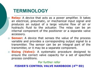  Relay: A device that acts as a power amplifier. It takes
an electrical, pneumatic, or mechanical input signal and
produces an output of a large volume flow of air or
hydraulic fluid to the actuator. The relay can be an
internal component of the positioner or a separate valve
accessory.
 Sensor: A device that senses the value of the process
variable and provides a corresponding output signal to a
transmitter. The sensor can be an integral part of the
transmitter, or it may be a separate component.
 Sizing (Valve): A systematic procedure designed to
ensure the correct valve capacity for a set of specified
process conditions.
For further refer
FISHER’S CONTROL VALVE HANDBOOK (4TH ED)
TERMINOLOGY
 