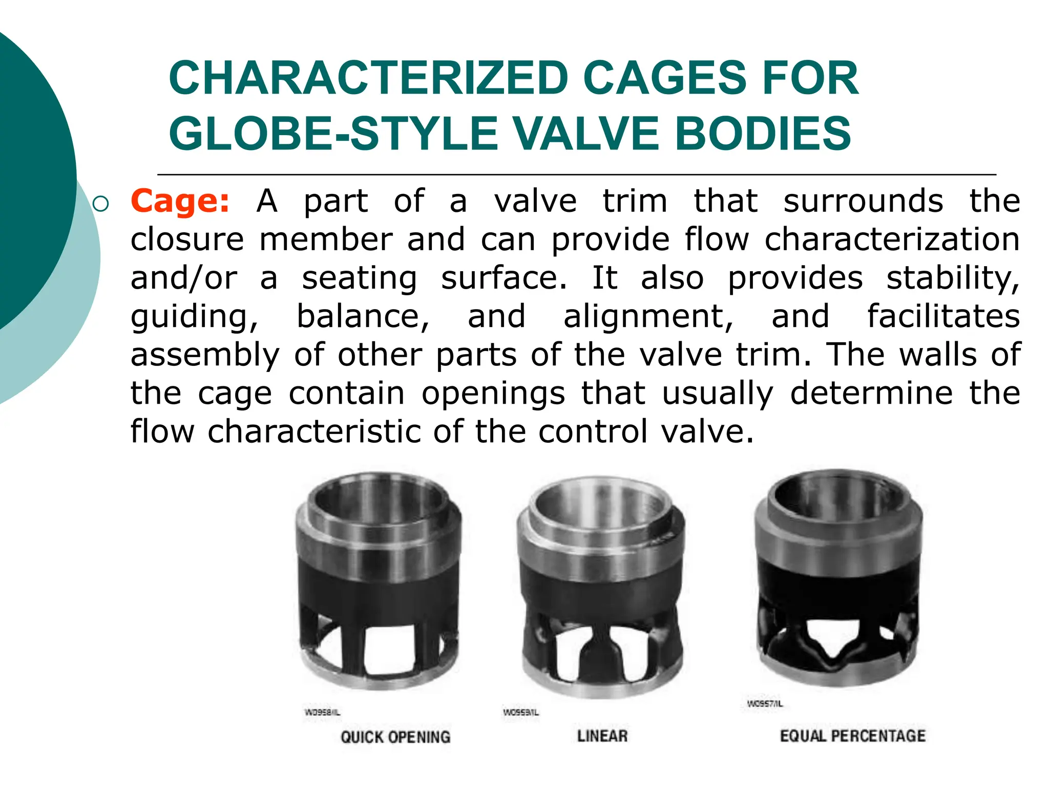 CHARACTERIZED CAGES FOR
GLOBE-STYLE VALVE BODIES
 Cage: A part of a valve trim that surrounds the
closure member and can provide flow characterization
and/or a seating surface. It also provides stability,
guiding, balance, and alignment, and facilitates
assembly of other parts of the valve trim. The walls of
the cage contain openings that usually determine the
flow characteristic of the control valve.
 