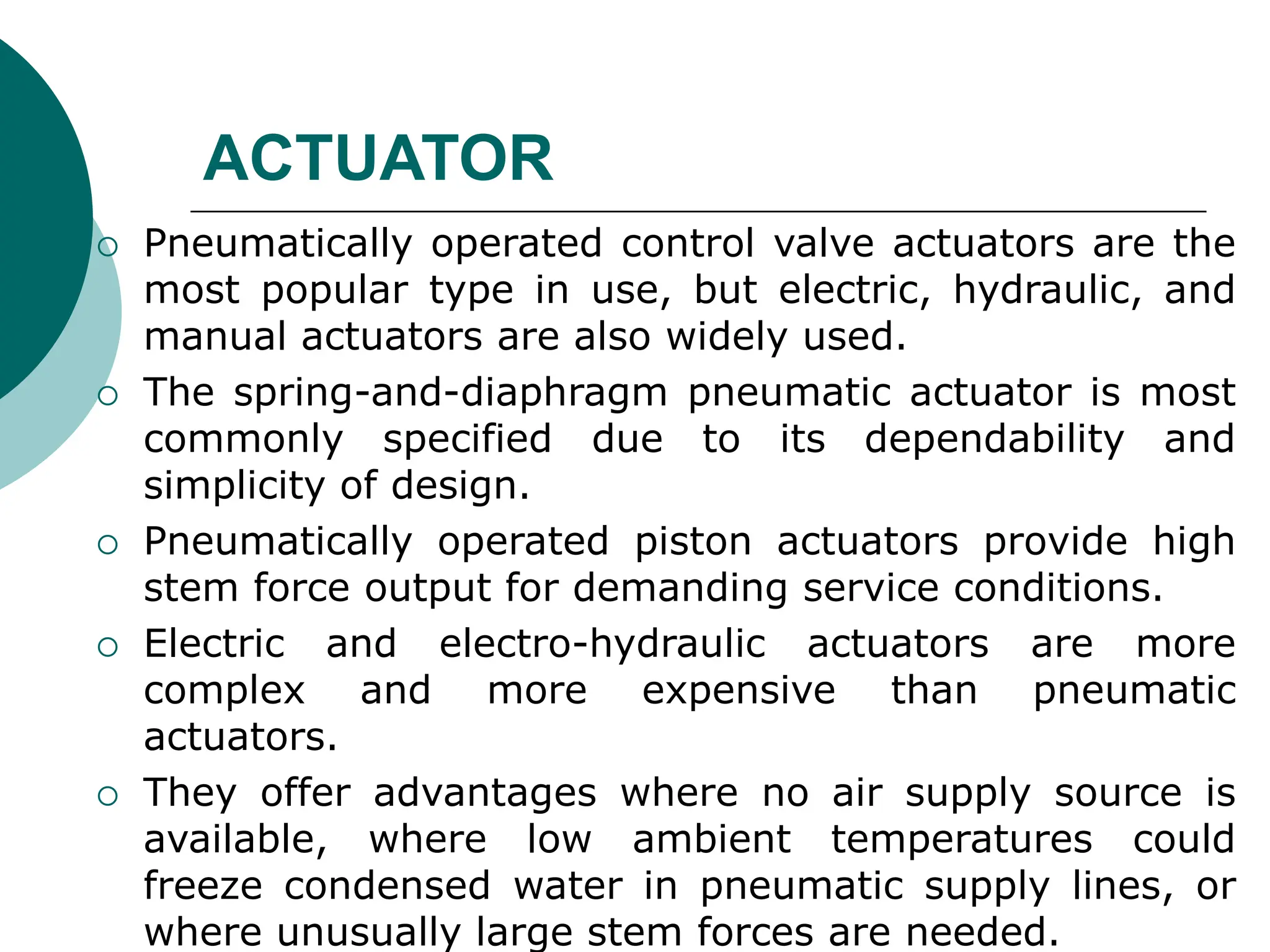 ACTUATOR
 Pneumatically operated control valve actuators are the
most popular type in use, but electric, hydraulic, and
manual actuators are also widely used.
 The spring-and-diaphragm pneumatic actuator is most
commonly specified due to its dependability and
simplicity of design.
 Pneumatically operated piston actuators provide high
stem force output for demanding service conditions.
 Electric and electro-hydraulic actuators are more
complex and more expensive than pneumatic
actuators.
 They offer advantages where no air supply source is
available, where low ambient temperatures could
freeze condensed water in pneumatic supply lines, or
where unusually large stem forces are needed.
 