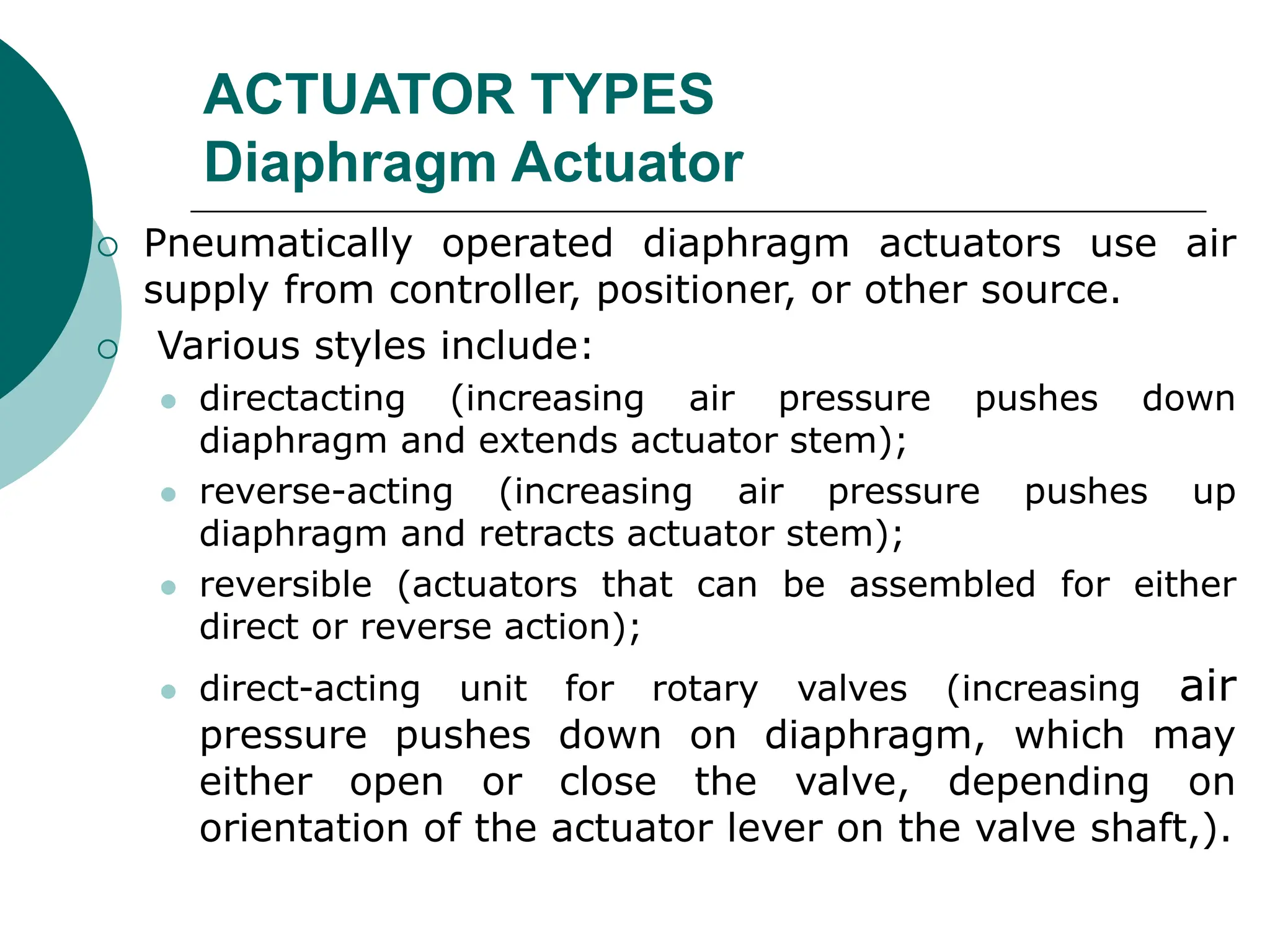 ACTUATOR TYPES
Diaphragm Actuator
 Pneumatically operated diaphragm actuators use air
supply from controller, positioner, or other source.
 Various styles include:
 directacting (increasing air pressure pushes down
diaphragm and extends actuator stem);
 reverse-acting (increasing air pressure pushes up
diaphragm and retracts actuator stem);
 reversible (actuators that can be assembled for either
direct or reverse action);
 direct-acting unit for rotary valves (increasing air
pressure pushes down on diaphragm, which may
either open or close the valve, depending on
orientation of the actuator lever on the valve shaft,).
 