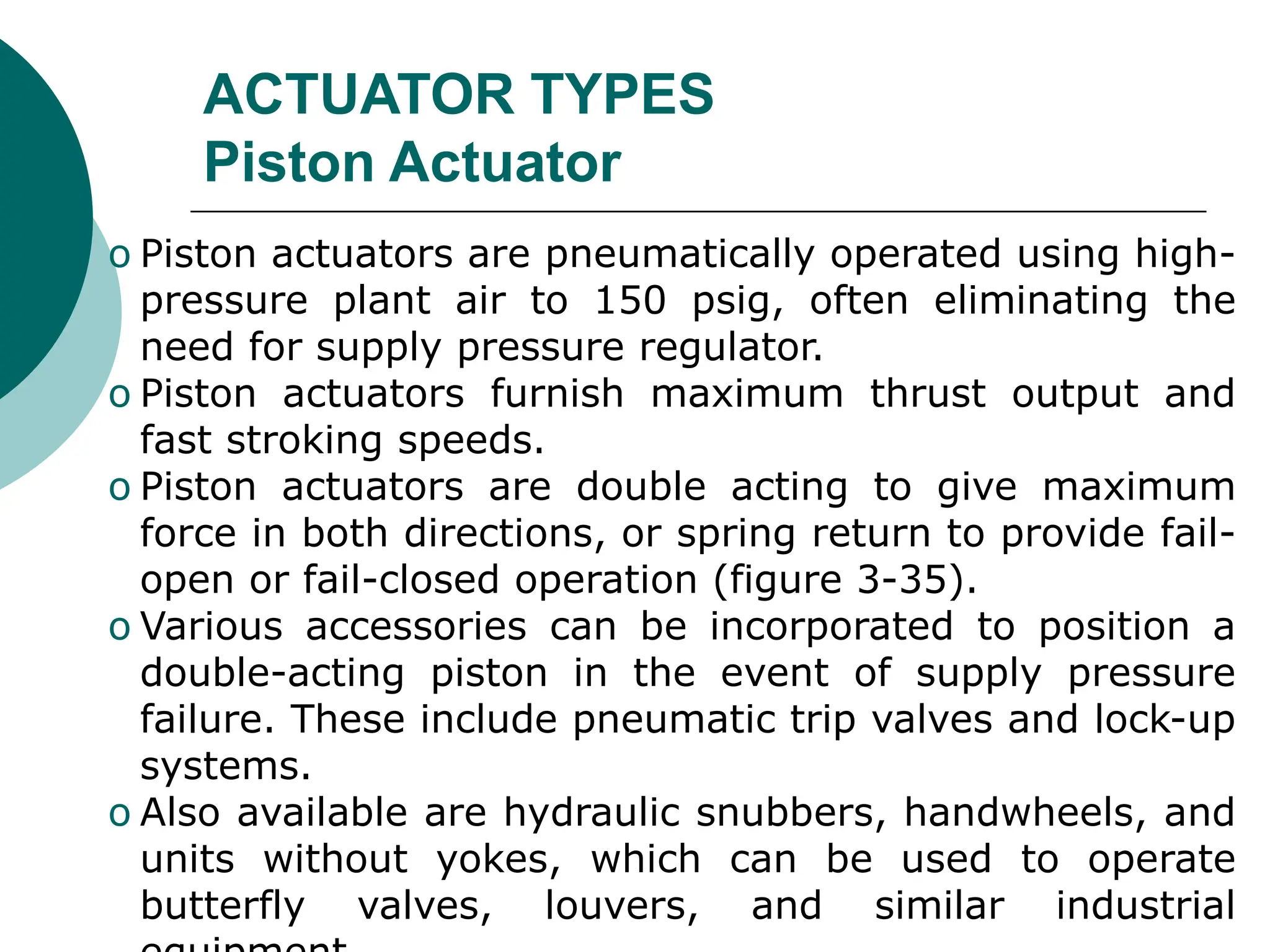 ACTUATOR TYPES
Piston Actuator
o Piston actuators are pneumatically operated using high-
pressure plant air to 150 psig, often eliminating the
need for supply pressure regulator.
o Piston actuators furnish maximum thrust output and
fast stroking speeds.
o Piston actuators are double acting to give maximum
force in both directions, or spring return to provide fail-
open or fail-closed operation (figure 3-35).
o Various accessories can be incorporated to position a
double-acting piston in the event of supply pressure
failure. These include pneumatic trip valves and lock-up
systems.
o Also available are hydraulic snubbers, handwheels, and
units without yokes, which can be used to operate
butterfly valves, louvers, and similar industrial
 