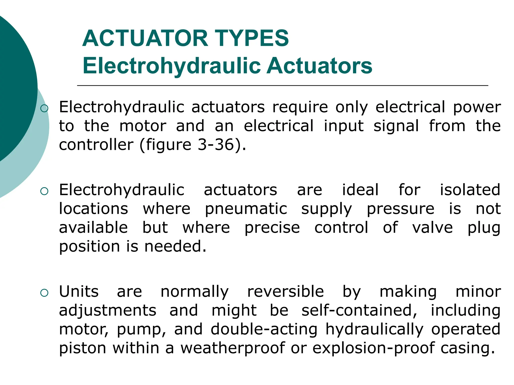 ACTUATOR TYPES
Electrohydraulic Actuators
 Electrohydraulic actuators require only electrical power
to the motor and an electrical input signal from the
controller (figure 3-36).
 Electrohydraulic actuators are ideal for isolated
locations where pneumatic supply pressure is not
available but where precise control of valve plug
position is needed.
 Units are normally reversible by making minor
adjustments and might be self-contained, including
motor, pump, and double-acting hydraulically operated
piston within a weatherproof or explosion-proof casing.
 