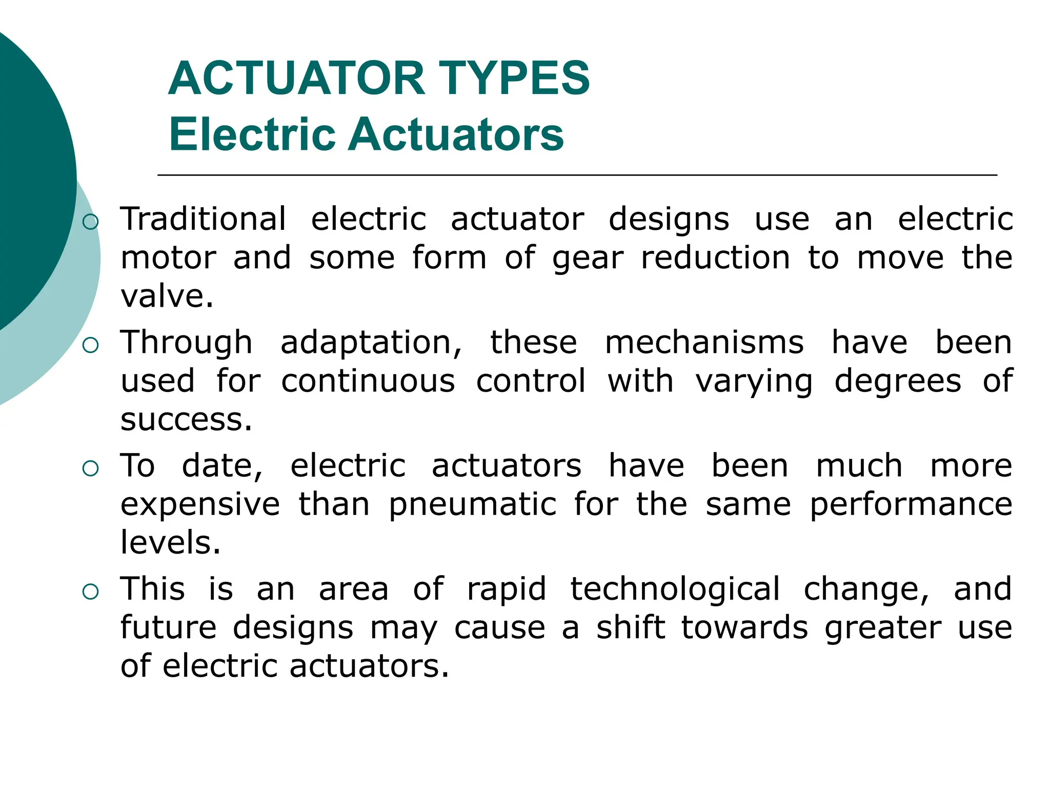 ACTUATOR TYPES
Electric Actuators
 Traditional electric actuator designs use an electric
motor and some form of gear reduction to move the
valve.
 Through adaptation, these mechanisms have been
used for continuous control with varying degrees of
success.
 To date, electric actuators have been much more
expensive than pneumatic for the same performance
levels.
 This is an area of rapid technological change, and
future designs may cause a shift towards greater use
of electric actuators.
 