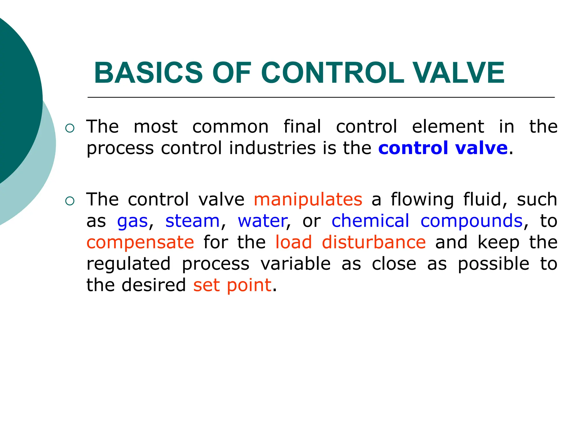  The most common final control element in the
process control industries is the control valve.
 The control valve manipulates a flowing fluid, such
as gas, steam, water, or chemical compounds, to
compensate for the load disturbance and keep the
regulated process variable as close as possible to
the desired set point.
BASICS OF CONTROL VALVE
 