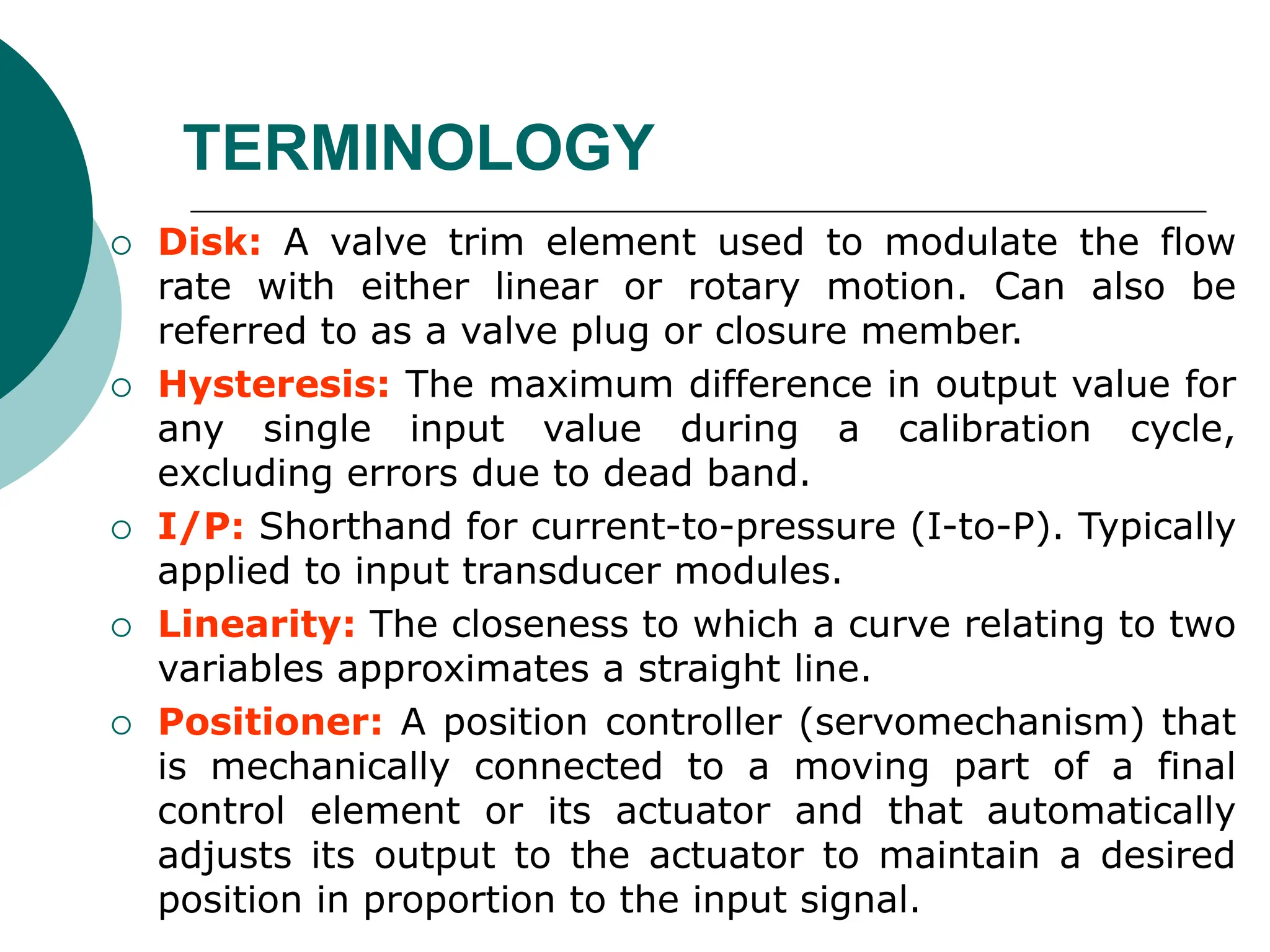  Disk: A valve trim element used to modulate the flow
rate with either linear or rotary motion. Can also be
referred to as a valve plug or closure member.
 Hysteresis: The maximum difference in output value for
any single input value during a calibration cycle,
excluding errors due to dead band.
 I/P: Shorthand for current-to-pressure (I-to-P). Typically
applied to input transducer modules.
 Linearity: The closeness to which a curve relating to two
variables approximates a straight line.
 Positioner: A position controller (servomechanism) that
is mechanically connected to a moving part of a final
control element or its actuator and that automatically
adjusts its output to the actuator to maintain a desired
position in proportion to the input signal.
TERMINOLOGY
 