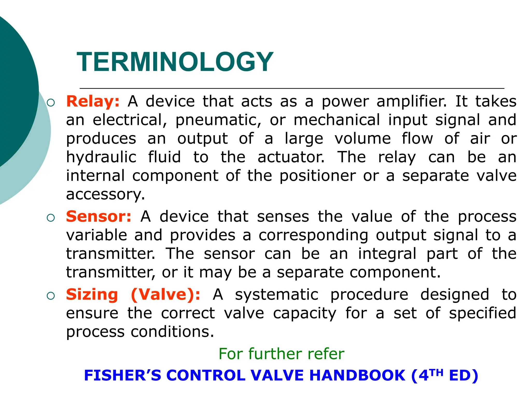  Relay: A device that acts as a power amplifier. It takes
an electrical, pneumatic, or mechanical input signal and
produces an output of a large volume flow of air or
hydraulic fluid to the actuator. The relay can be an
internal component of the positioner or a separate valve
accessory.
 Sensor: A device that senses the value of the process
variable and provides a corresponding output signal to a
transmitter. The sensor can be an integral part of the
transmitter, or it may be a separate component.
 Sizing (Valve): A systematic procedure designed to
ensure the correct valve capacity for a set of specified
process conditions.
For further refer
FISHER’S CONTROL VALVE HANDBOOK (4TH ED)
TERMINOLOGY
 