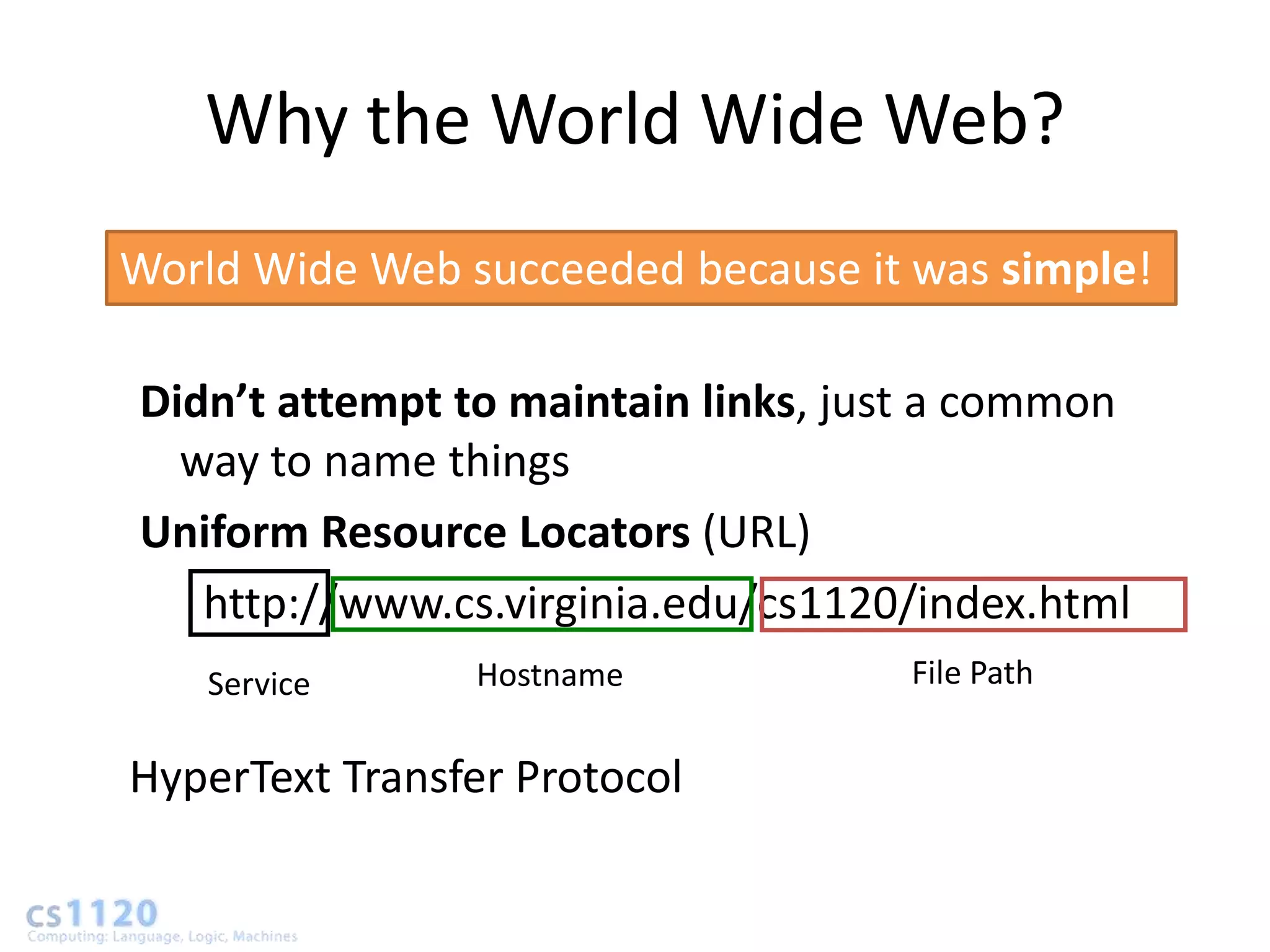 Why the World Wide Web?
World Wide Web succeeded because it was simple!

Didn’t attempt to maintain links, just a common
  way to name things
Uniform Resource Locators (URL)
   http://www.cs.virginia.edu/cs1120/index.html
    Service     Hostname            File Path


HyperText Transfer Protocol
 