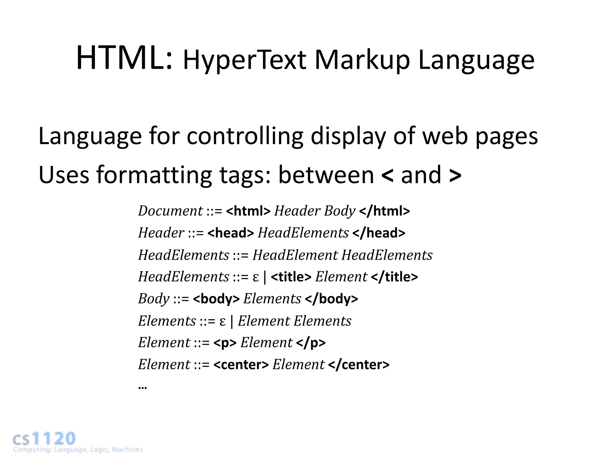 HTML: HyperText Markup Language

Language for controlling display of web pages
Uses formatting tags: between < and >
        Document ::= <html> Header Body </html>
        Header ::= <head> HeadElements </head>
        HeadElements ::= HeadElement HeadElements
        HeadElements ::= ε | <title> Element </title>
        Body ::= <body> Elements </body>
        Elements ::= ε | Element Elements
        Element ::= <p> Element </p>
        Element ::= <center> Element </center>
        …
 