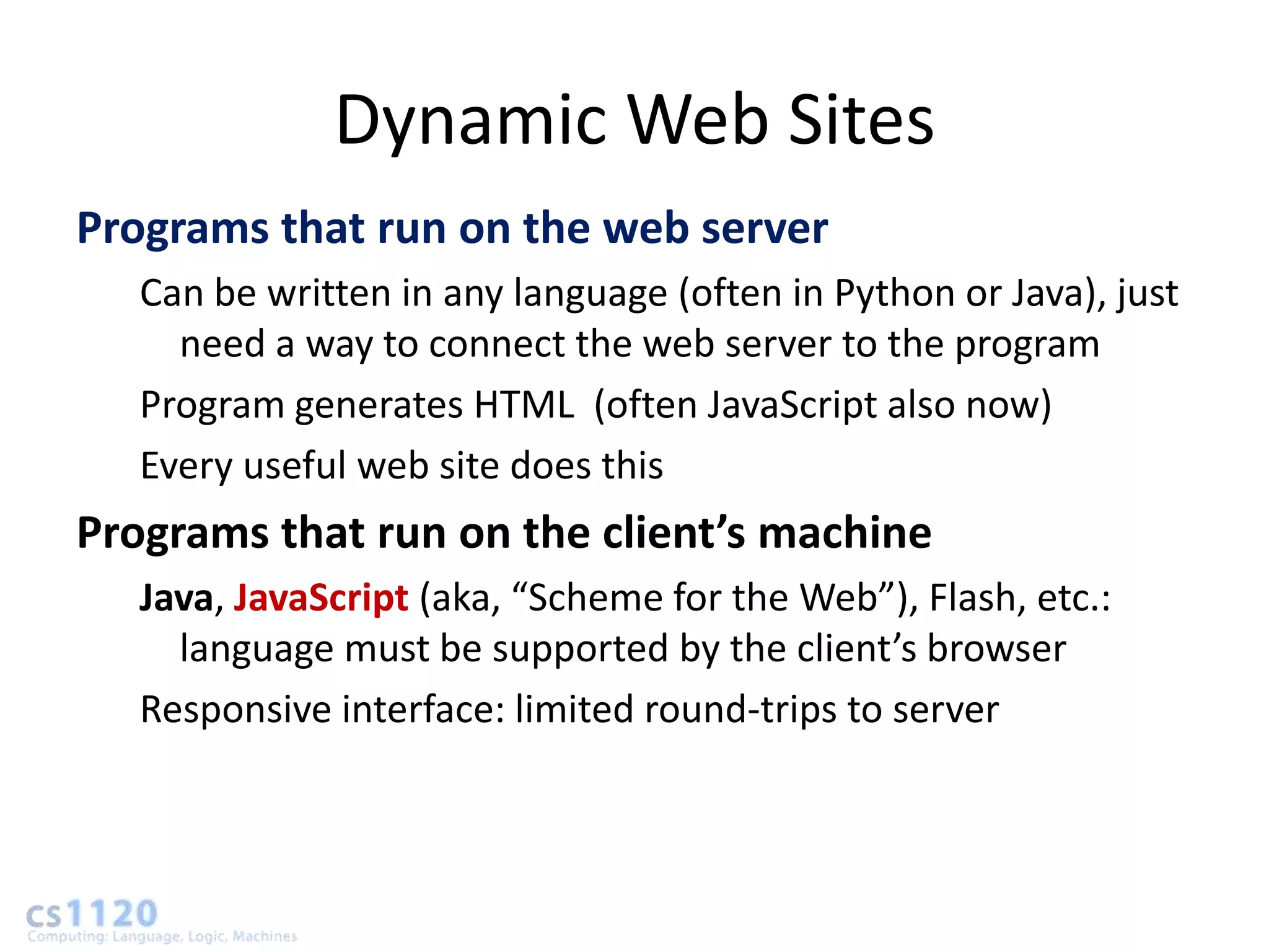 Dynamic Web Sites
Programs that run on the web server
   Can be written in any language (often in Python or Java), just
     need a way to connect the web server to the program
   Program generates HTML (often JavaScript also now)
   Every useful web site does this
Programs that run on the client’s machine
   Java, JavaScript (aka, “Scheme for the Web”), Flash, etc.:
     language must be supported by the client’s browser
   Responsive interface: limited round-trips to server
 
