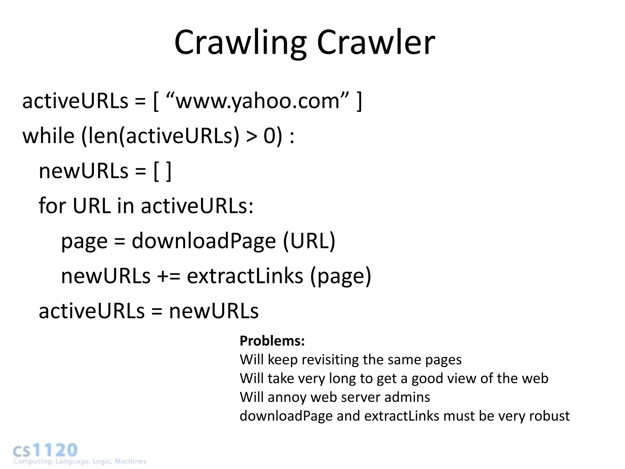Crawling Crawler
activeURLs = * “www.yahoo.com” +
while (len(activeURLs) > 0) :
 newURLs = [ ]
 for URL in activeURLs:
    page = downloadPage (URL)
    newURLs += extractLinks (page)
 activeURLs = newURLs
                     Problems:
                     Will keep revisiting the same pages
                     Will take very long to get a good view of the web
                     Will annoy web server admins
                     downloadPage and extractLinks must be very robust
 