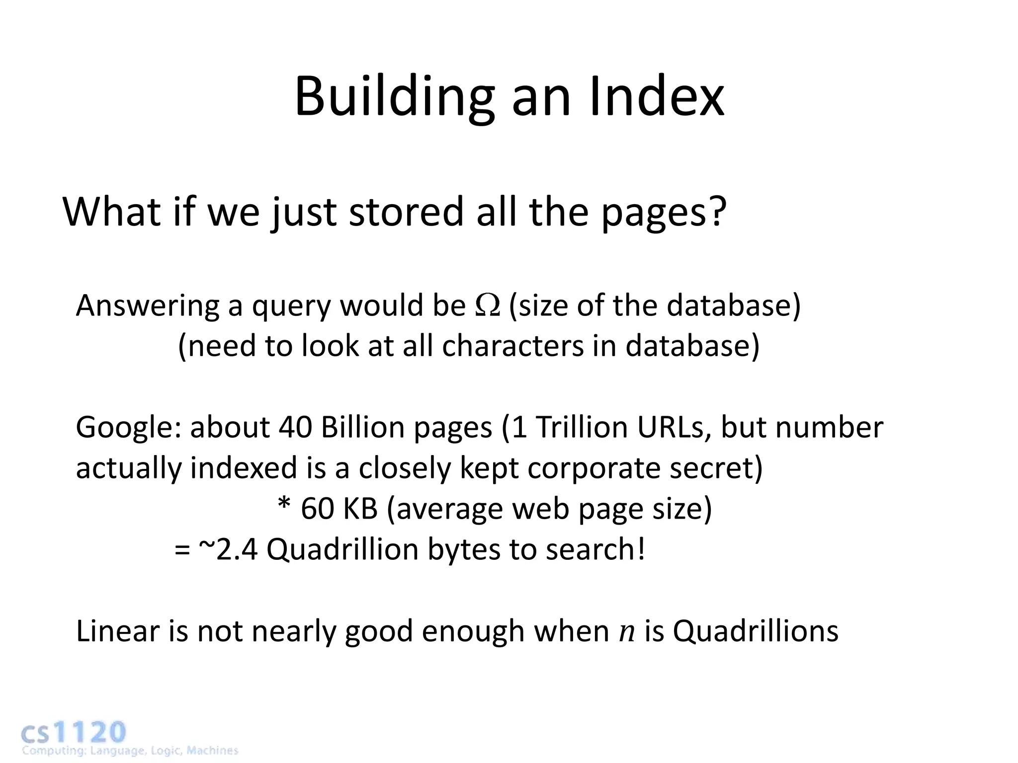 Building an Index
What if we just stored all the pages?
Answering a query would be (size of the database)
      (need to look at all characters in database)

Google: about 40 Billion pages (1 Trillion URLs, but number
actually indexed is a closely kept corporate secret)
               * 60 KB (average web page size)
       = ~2.4 Quadrillion bytes to search!

Linear is not nearly good enough when n is Quadrillions
 