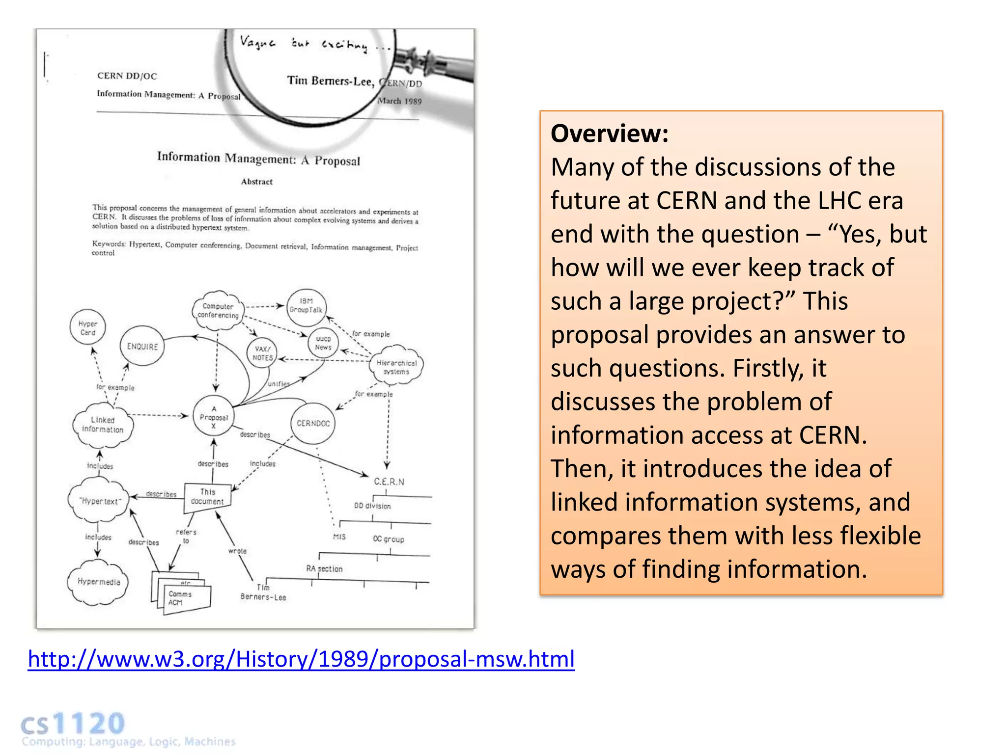 Overview:
                                             Many of the discussions of the
                                             future at CERN and the LHC era
                                             end with the question – “Yes, but
                                             how will we ever keep track of
                                             such a large project?” This
                                             proposal provides an answer to
                                             such questions. Firstly, it
                                             discusses the problem of
                                             information access at CERN.
                                             Then, it introduces the idea of
                                             linked information systems, and
                                             compares them with less flexible
                                             ways of finding information.


http://www.w3.org/History/1989/proposal-msw.html
 