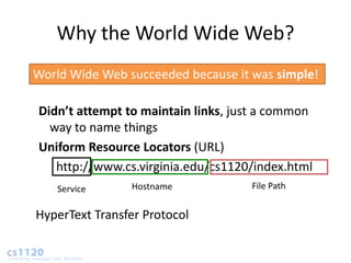 Why the World Wide Web?
World Wide Web succeeded because it was simple!

Didn’t attempt to maintain links, just a common
  way to name things
Uniform Resource Locators (URL)
   http://www.cs.virginia.edu/cs1120/index.html
    Service     Hostname            File Path


HyperText Transfer Protocol
 