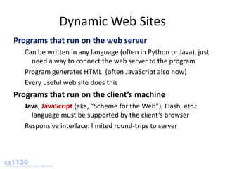 Dynamic Web Sites
Programs that run on the web server
   Can be written in any language (often in Python or Java), just
     need a way to connect the web server to the program
   Program generates HTML (often JavaScript also now)
   Every useful web site does this
Programs that run on the client’s machine
   Java, JavaScript (aka, “Scheme for the Web”), Flash, etc.:
     language must be supported by the client’s browser
   Responsive interface: limited round-trips to server
 