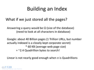 Building an Index
What if we just stored all the pages?
Answering a query would be (size of the database)
      (need to look at all characters in database)

Google: about 40 Billion pages (1 Trillion URLs, but number
actually indexed is a closely kept corporate secret)
               * 60 KB (average web page size)
       = ~2.4 Quadrillion bytes to search!

Linear is not nearly good enough when n is Quadrillions
 
