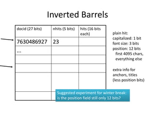 Inverted Barrels
docid (27 bits)    nhits (5 bits)   hits (16 bits
                                    each)            plain hit:
                                                     capitalized: 1 bit
7630486927 23                                        font size: 3 bits
                                                     position: 12 bits
...                                                    first 4095 chars,
                                                       everything else

                                                     extra info for
                                                     anchors, titles
                                                     (less position bits)

                     Suggested experiment for winter break:
                     is the position field still only 12 bits?
 