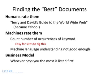 Finding the “Best” Documents
Humans rate them
  “Jerry and David’s Guide to the World Wide Web”
    (became Yahoo!)
Machines rate them
  Count number of occurrences of keyword
     Easy for sites to rig this
  Machine language understanding not good enough
Business Model
  Whoever pays you the most is listed first
 