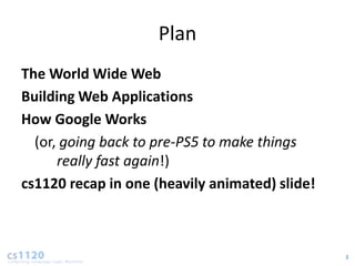 Plan
The World Wide Web
Building Web Applications
How Google Works
  (or, going back to pre-PS5 to make things
      really fast again!)
cs1120 recap in one (heavily animated) slide!



                                                3
 