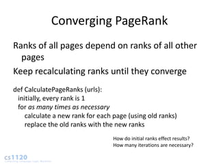 Converging PageRank
Ranks of all pages depend on ranks of all other
  pages
Keep recalculating ranks until they converge
def CalculatePageRanks (urls):
 initially, every rank is 1
 for as many times as necessary
    calculate a new rank for each page (using old ranks)
    replace the old ranks with the new ranks
                                  How do initial ranks effect results?
                                  How many iterations are necessary?
 