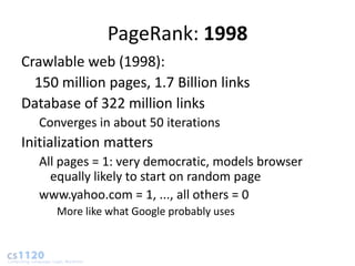 PageRank: 1998
Crawlable web (1998):
  150 million pages, 1.7 Billion links
Database of 322 million links
  Converges in about 50 iterations
Initialization matters
  All pages = 1: very democratic, models browser
    equally likely to start on random page
  www.yahoo.com = 1, ..., all others = 0
     More like what Google probably uses
 