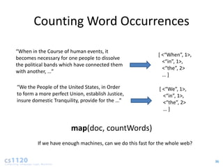 Counting Word Occurrences

“When in the Course of human events, it
                                                            * <“When”, 1>,
becomes necessary for one people to dissolve
                                                              <“in”, 1>,
the political bands which have connected them
                                                              <“the”, 2>
with another, …”
                                                              …+

“We the People of the United States, in Order               * <“We”, 1>,
to form a more perfect Union, establish Justice,              <“in”, 1>,
insure domestic Tranquility, provide for the …”               <“the”, 2>
                                                              …+


                        map(doc, countWords)
         If we have enough machines, can we do this fast for the whole web?


                                                                              36
 