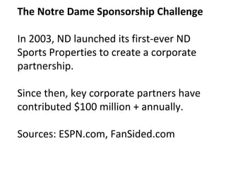 The Notre Dame Sponsorship Challenge
In 2003, ND launched its first-ever ND
Sports Properties to create a corporate
partnership.
Since then, key corporate partners have
contributed $100 million + annually.
Sources: ESPN.com, FanSided.com
 