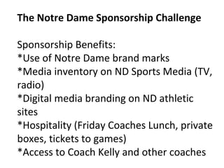 The Notre Dame Sponsorship Challenge
Sponsorship Benefits:
*Use of Notre Dame brand marks
*Media inventory on ND Sports Media (TV,
radio)
*Digital media branding on ND athletic
sites
*Hospitality (Friday Coaches Lunch, private
boxes, tickets to games)
*Access to Coach Kelly and other coaches
 