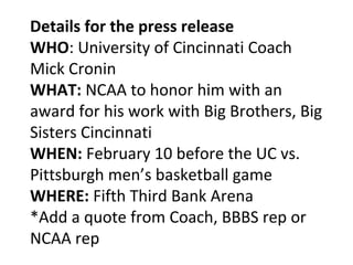 Details for the press release
WHO: University of Cincinnati Coach
Mick Cronin
WHAT: NCAA to honor him with an
award for his work with Big Brothers, Big
Sisters Cincinnati
WHEN: February 10 before the UC vs.
Pittsburgh men’s basketball game
WHERE: Fifth Third Bank Arena
*Add a quote from Coach, BBBS rep or
NCAA rep
 