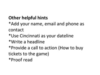Other helpful hints
*Add your name, email and phone as
contact
*Use Cincinnati as your dateline
*Write a headline
*Provide a call to action (How to buy
tickets to the game)
*Proof read
 