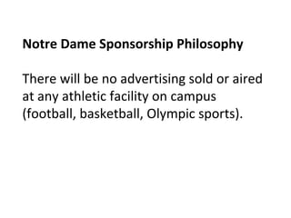 Notre Dame Sponsorship Philosophy
There will be no advertising sold or aired
at any athletic facility on campus
(football, basketball, Olympic sports).
 