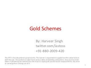 Gold Schemes
By: Harveer Singh
twitter.com/iastoss
+91-880-2009-420
This PPT is for educational purpose only. The learner is expected to supplement the video lecture
with this ppt. The content is taken from various daily and weekly publications. Due care has been
taken in preparing the material but the tutor or superprofs would not be responsible for any error
or consequences arising out of it.
1
 