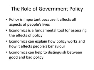 The Role of Government Policy
• Policy is important because it affects all
  aspects of people’s lives
• Economics is a fundamental tool for assessing
  the effects of policy
• Economics can explain how policy works and
  how it affects people’s behaviour
• Economics can help to distinguish between
  good and bad policy
 