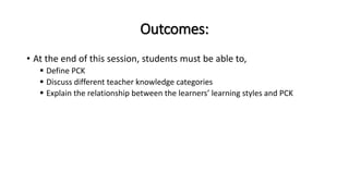 Outcomes:
• At the end of this session, students must be able to,
 Define PCK
 Discuss different teacher knowledge categories
 Explain the relationship between the learners’ learning styles and PCK
 