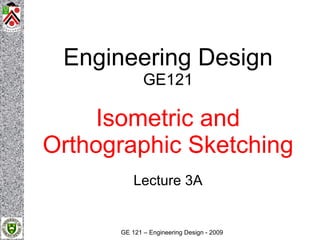 Isometric & Orthographic Sketching



                                      Engineering Design
                                                  GE121

                                         Isometric and
                                     Orthographic Sketching
                                               Lecture 3A


                                           GE 121 – Engineering Design - 2009
 