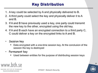 Key Distribution

  1. A key could be selected by A and physically delivered to B.
  2. A third party could select the key and physically deliver it to A
     and B.
  3. If A and B have previously used a key, one party could transmit
     the new key to the other, encrypted using the old key.
  4. If A and B each have an encrypted connection to a third party C,
     C could deliver a key on the encrypted links to A and B.

  • Session key
          Data encrypted with a one-time session key. At the conclusion of the
           session the key is destroyed
  • Permanent key
          Used between entities for the purpose of distributing session keys


                                                                                  21



                                  ET2437 - Network Security
RAJA M KHURRAM SHAHZAD
 
