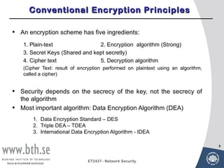 Conventional Encryption Principles

  •     An encryption scheme has five ingredients:
         1. Plain-text                2. Encryption algorithm (Strong)
         3. Secret Keys (Shared and kept secretly)
         4. Cipher text               5. Decryption algorithm
         (Cipher Text: result of encryption performed on plaintext using an algorithm,
         called a cipher)


  •     Security depends on the secrecy of the key, not the secrecy of
        the algorithm
  •     Most important algorithm: Data Encryption Algorithm (DEA)
               1. Data Encryption Standard – DES
               2. Triple DEA – TDEA
               3. International Data Encryption Algorithm - IDEA

                                                                                         5



                                      ET2437 - Network Security
RAJA M KHURRAM SHAHZAD
 