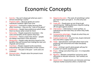 Economic Concepts
1.  Scarcity – You can’t always get what you want –         11. Opportunity costs – The costs of something is what
    almost everything is scarce                                 you have to give up to get it. It is the only cost
2. Property rights – Because goods are scarce                   there is
    individuals establish rights over time                  12. Trade offs – People give up one thing to get
3. Institutions – Institutions matter because they              something else. Making decisions requires trading
    affect incentives – they are the “rules of the game”        off one goal against another
4. Preferences – People have preferences which allow        13. Information – Information is never perfect, so
    them to choose what is best for them                        individuals do their best they can when they make
5. Rationality – People respond to incentives – the             decisions
    costs and benefits of the options they face             14. Comparative advantage – People do what they are
6. Constraints – There is never free choice – people            relatively better at doing
    are always restricted in their decisions                15. Supply and demand – As price rises, buyers demand
7. Marginality – People make decisions based on the             less and sellers supply more
    benefits they will receive from trading the next unit   16. Trade – Specialisation and trade allow more to be
    of goods and services                                       produced and consumed and make everybody
8. Incentives – People respond to the incentives                better off
    induced by the costs and benefits of their actions      17. Value – A thing is worth what people will pay for
9. Sunk costs – The past is the past – sunk costs are           it, and it isn’t worth anything else
    irrelevant                                              18. Prices – things cost what they cost – it is impossible
10. Discount rates – People value the present more              to fix prices
    than the future                                         19. Markets – Markets competition and prices work
                                                                efficiently to allocate resources. But markets are
                                                                not fair
                                                            20. Government – Governments can intervene and may
                                                                improve market outcomes when a market fails
 