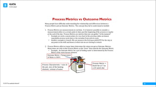 KATA
© 2016 The Leadership Network®
© 2016 Jidoka®
01
Process Metrics vs Outcome Metrics
Many	people	have	difficulty	understanding	the	relationship	and	differences	between	a	
Process	Metric	and	an	Outcome	Metrics.		The	concept	they	fail	to	understand	is	twofold:
1. Process	Metrics	are	measurements	in	real	time.		It	is	however	possible	to	consider	a	
measurement	either	at	a	certain	point	in	time	past	the	beginning	of	the	process	or	maybe	
at	the	end	of	the	day.		Process	Metrics	are	metrics	that	you	can	gather	“in	the	moment”	
• Example	are	such	a	construction	of	a	run	chart	in	the	previous	slides	on	lowest	
repeatable	process	cycle	time	or	the	variation	from	cycle	to	cycle.
• Another	example	is	rework.	We	can	measure	the	first	pass	yield	(FPY	for	the	day	at	
any	point	in	the	shift	and	know	at	what	rate	we	are	having	to	rework
2. Process	Metrics	affect	or	many	times	determine	the	values	we	get	as	Outcome	Metrics.		
Many	times	we	refer	to	the	Process	Metric	as	the	“lever”	that	controls	the	Outcome	Metric.
• Example:		An	Outcome	Metric	for	a	pot	of	boiling	water	is	determined	by	the	Process	
Metric	of	the	stove	burner	element.
Outcome	Metric	=	Temperature	
of	Water	is	100oC
Process	Metric	=	
Knob	Set	at	7	on	
a	10	notch	dial
Process	Characteristic	 =	size	of	
the	pot;	size	of	the	heating	
element;	 volume	of	water
 
