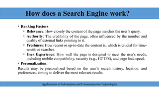 How does a Search Engine work?
• Ranking Factors:
• Relevance: How closely the content of the page matches the user’s query.
• Authority: The credibility of the page, often influenced by the number and
quality of external links pointing to it.
• Freshness: How recent or up-to-date the content is, which is crucial for time-
sensitive searches.
• User Experience: How well the page is designed to meet the user's needs,
including mobile compatibility, security (e.g., HTTPS), and page load speed.
• Personalization:
Results may be personalized based on the user’s search history, location, and
preferences, aiming to deliver the most relevant results.
Applications of Information and Communication Technologies
 