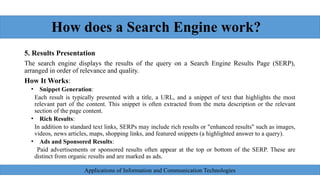 How does a Search Engine work?
5. Results Presentation
The search engine displays the results of the query on a Search Engine Results Page (SERP),
arranged in order of relevance and quality.
How It Works:
• Snippet Generation:
Each result is typically presented with a title, a URL, and a snippet of text that highlights the most
relevant part of the content. This snippet is often extracted from the meta description or the relevant
section of the page content.
• Rich Results:
In addition to standard text links, SERPs may include rich results or "enhanced results" such as images,
videos, news articles, maps, shopping links, and featured snippets (a highlighted answer to a query).
• Ads and Sponsored Results:
Paid advertisements or sponsored results often appear at the top or bottom of the SERP. These are
distinct from organic results and are marked as ads.
Applications of Information and Communication Technologies
 