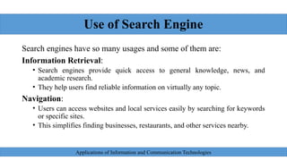 Use of Search Engine
Search engines have so many usages and some of them are:
Information Retrieval:
• Search engines provide quick access to general knowledge, news, and
academic research.
• They help users find reliable information on virtually any topic.
Navigation:
• Users can access websites and local services easily by searching for keywords
or specific sites.
• This simplifies finding businesses, restaurants, and other services nearby.
Applications of Information and Communication Technologies
 