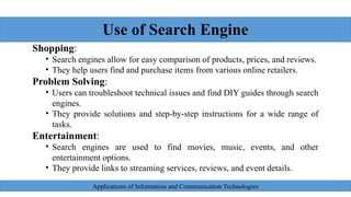 Use of Search Engine
Shopping:
• Search engines allow for easy comparison of products, prices, and reviews.
• They help users find and purchase items from various online retailers.
Problem Solving:
• Users can troubleshoot technical issues and find DIY guides through search
engines.
• They provide solutions and step-by-step instructions for a wide range of
tasks.
Entertainment:
• Search engines are used to find movies, music, events, and other
entertainment options.
• They provide links to streaming services, reviews, and event details.
Applications of Information and Communication Technologies
 