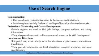 Use of Search Engine
Communication:
• Users can locate contact information for businesses and individuals.
• Search engines also help find social media profiles and professional networks.
Professional Networking and Career Development:
•Search engines are used to find job listings, company reviews, and salary
information.
•They also provide access to online courses and resources for skill development.
Location and Directions:
•Integrated map services help users find directions, explore routes, and estimate
travel times.
•They provide information on local attractions, transport schedules, and area-
specific news.
Applications of Information and Communication Technologies
 